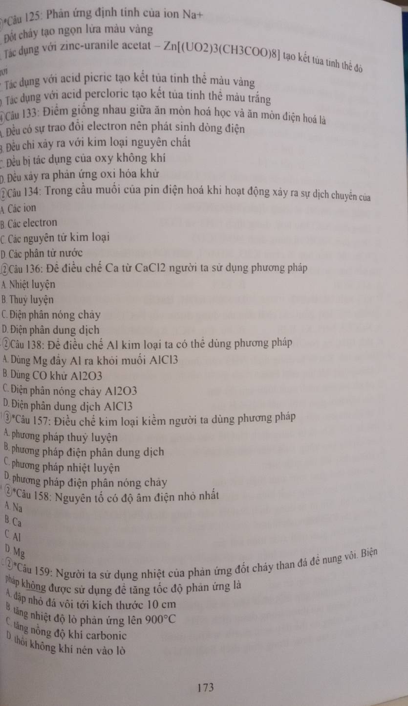 1*Câu 125: Phân ứng định tinh của ion Na+
Đốt chây tạo ngọn lửa màu vàng
Tác dụng với zinc-uranile acetat - Zn[(UO2)3(CH3COO)8] tạo kết tùa tính thể đỏi
o1
* Tác dụng với acid picric tạo kết tủa tinh thể màu vàng
0 Tác dụng với acid percloric tạo kết tủa tinh thể màu trắng
1 Câu 133: Điểm giống nhau giữa ăn mòn hoá học và ăn mòn điện hoá là
Đều có sự trao đồi electron nên phát sinh dòng điện
3. Đều chi xảy ra với kim loại nguyên chất
Đều bị tác dụng của oxy không khí
D Đều xảy ra phản ứng oxi hóa khử
②Câu 134: Trong cầu muối của pin điện hoá khi hoạt động xảy ra sự dịch chuyển của
A Các ion
B. Các electron
C Các nguyên tử kim loại
D. Các phân tử nước
12Câu 136: Để điều chế Ca từ CaCl2 người ta sử dụng phương pháp
A. Nhiệt luyện
B. Thuỷ luyện
C. Điện phân nóng chảy
D. Điện phân dung dịch
* =Câu 138: Để điều chế Al kim loại ta có thể dùng phương pháp
A. Dùng Mg đầy Al ra khỏi muối AlCl3
B. Dùng CO khử Al2O3
C. Điện phân nóng chảy Al2O3
D. Điện phân dung dịch AlCl3
 enclosecircle3 *Câu 157: Điều chế kim loại kiểm người ta dùng phương pháp
A. phương pháp thuỷ luyện
B. phương pháp điện phân dung dịch
C. phương pháp nhiệt luyện
D. phương pháp điện phân nóng chảy
 enclosecircle2^(*C âu 158: Nguyên tố có độ âm điện nhỏ nhất
A. Na
B. Ca
C. Al
D. N 1g
5^circ) Cầu 159: Người ta sử dụng nhiệt của phản ứng đốt cháy than đá đề nung vôi. Biện
pháp không được sử dụng đề tăng tốc độ phản ứng là
A. đập nhỏ đá vôi tới kích thước 10 cm
B. tăng nhiệt độ lò phản ứng lên 900°C
C. tăng nồng độ khí carbonic
D. thối không khí nén vào lờ
173