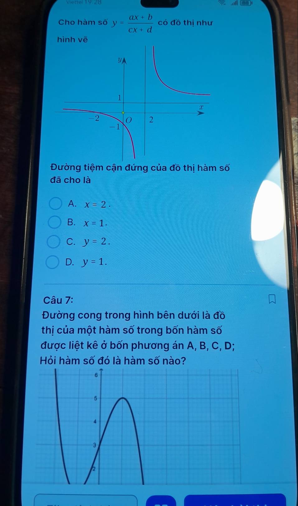 Viettel 19:28
Cho hàm số y= (ax+b)/cx+d  có đồ thị như
hình vẽ

Đường tiệm cận đứng của đồ thị hàm số
đā cho là
A. x=2.
B. x=1.
C. y=2.
D. y=1. 
Câu 7:
Đường cong trong hình bên dưới là đồ
thị của một hàm số trong bốn hàm số
được liệt kê ở bốn phương án A, B, C, D;
Hỏi hàm số đó là hàm số nào?