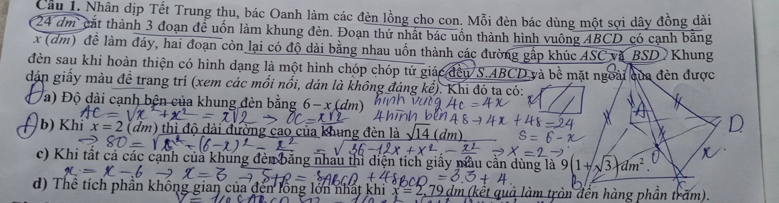 Nhân dịp Tết Trung thu, bác Oanh làm các đèn lồng cho con. Mỗi đèn bác dùng một sợi dây đồng dài
24 dm cắt thành 3 đoạn để uốn làm khung đèn. Đoạn thứ nhất bác uốn thành hình vuông ABCD có cạnh bằng
x (dm) để làm đáy, hai đoạn còn lại có độ dài bằng nhau uốn thành các đường gấp khúc ASC và BSD  Khung
đèn sau khi hoàn thiện có hình dạng là một hình chóp chóp tứ giác đều S.ABCD và bề m
dán giấy màu để trang trí (xem các mối nổi, dán là không đáng kể). Khi đó ta có:
Va) Độ dài cạnh bện của khung đèn bằng 6-x(dm
(  b) Khỉ x=2 (dm)
D
c) Khi tất cả các cạnh của khung đèn băng nhau thì diện tích giấy màu cần dùng là 
d) Thể tích phân không gian của đến lồng lớn nhất  làm tròn đến hàng phần trăm).