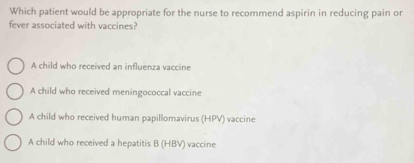 Which patient would be appropriate for the nurse to recommend aspirin in reducing pain or
fever associated with vaccines?
A child who received an influenza vaccine
A child who received meningococcal vaccine
A child who received human papillomavirus (HPV) vaccine
A child who received a hepatitis B (HBV) vaccine