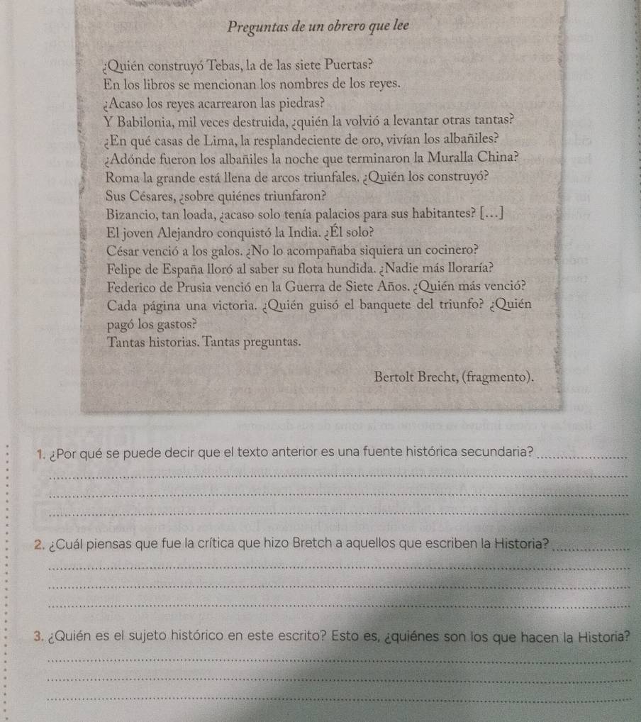 Preguntas de un obrero que lee 
¿Quién construyó Tebas, la de las siete Puertas? 
En los libros se mencionan los nombres de los reyes. 
¿Acaso los reyes acarrearon las piedras? 
Y Babilonia, mil veces destruida, ¿quién la volvió a levantar otras tantas? 
¿En qué casas de Lima, la resplandeciente de oro, vivían los albañiles? 
¿Adónde fueron los albañiles la noche que terminaron la Muralla China? 
Roma la grande está llena de arcos triunfales. ¿Quién los construyó? 
Sus Césares, ¿sobre quiénes triunfaron? 
Bizancio, tan loada, ¿acaso solo tenía palacios para sus habitantes? […] 
El joven Alejandro conquistó la India. ¿Él solo? 
César venció a los galos. ¿No lo acompañaba siquiera un cocinero? 
Felipe de España lloró al saber su flota hundida. ¿Nadie más lloraría? 
Federico de Prusia venció en la Guerra de Siete Años. ¿Quién más venció? 
Cada página una victoria. ¿Quién guisó el banquete del triunfo? ¿Quién 
pagó los gastos? 
Tantas historias. Tantas preguntas. 
Bertolt Brecht, (fragmento). 
1. ¿Por qué se puede decir que el texto anterior es una fuente histórica secundaria?_ 
_ 
_ 
_ 
2. ¿Cuál piensas que fue la crítica que hizo Bretch a aquellos que escriben la Historia?_ 
_ 
_ 
_ 
3. ¿Quién es el sujeto histórico en este escrito? Esto es, ¿quiénes son los que hacen la Historia? 
_ 
_ 
_