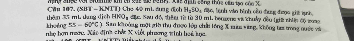 dụng được Với Bromine khi có xúc tác FeBr. Xác định công thức câu tạo của X. 
Câu 107. (SBT - KNTT) Cho 40 mL dung dịch H_2SO_4 đặc, lạnh vào bình cầu đang được giữ lạnh, 
thêm 35 mL dung dịch HNO_3 đặc. Sau đó, thêm từ từ 30 mL benzene và khuấy đều (giữ nhiệt độ trong 
khoảng 55-60°C) 9. Sau khoảng một giờ thu được lớp chất lỏng X màu vàng, không tan trong nước và 
nhẹ hơn nước. Xác định chất X viết phương trình hoá học.