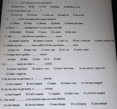 you help me with this heavy box?
A) How often B) Do C) Will D) Please E) Whether or not
2. Let's forget about it all, _,
A) won't we B) will we C) don't we D) shall we E) let us not
3._ would ever need such a stupid machine?
A) Whom B) Who C) Whose D) Which E) Where and when
4. This is _exciting book I've ever read in my life!
A) the more B) most C) more D) a more E) the most
5. This _ look like my umbrella; it _yours.
A) mustn't / must be B) doesn't / must be C) isn't / is D) isn't / would be E) must / mustn't be
6. Would you like :_ more coffee? I'd like you to have more
A) any / no B) any / any C) some / any D) no / no E) some / some
7. I'd rather have it grilled _boiled
A) from B) that C) then D) to E) than
8. 1 _read a lot when ! _a child.
A) had to / had been B) used to / was C) have / have been D) am used to / used to be
E) didn't / might be
9. By the time we got home, it _raining.
A) had stopped B) has stopped C) stops D) doesn't stop E) will have stopped
10. By the time we get home, it _raining.
A) had stopped B) had't stopped C) stopped D) didn't stop . E) will have stopped
11. The world_ a lot since the days we were children.
A) will change B) should change C) may change D) is changing E) has changed