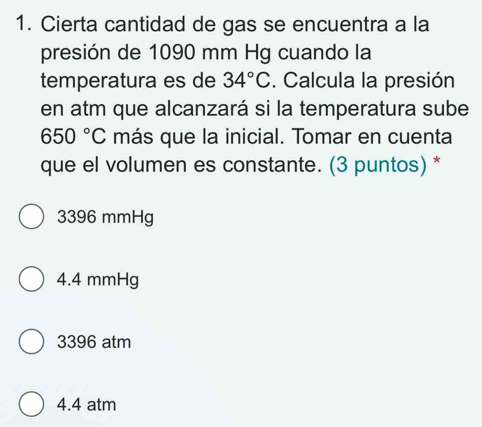 Cierta cantidad de gas se encuentra a la
presión de 1090 mm Hg cuando la
temperatura es de 34°C. Calcula la presión
en atm que alcanzará si la temperatura sube
650°C más que la inicial. Tomar en cuenta
que el volumen es constante. (3 puntos) *
3396 mmHg
4.4 mmHg
3396 atm
4.4 atm