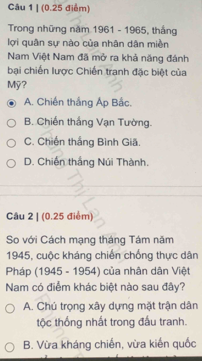 (0.25 điểm)
Trong những năm 1961 - 1965, thắng
lợi quân sự nào của nhân dân miền
Nam Việt Nam đã mở ra khả năng đánh
bại chiến lược Chiến tranh đặc biệt của
Mỹ?
A. Chiến thắng Áp Bắc.
B. Chiến thắng Vạn Tường.
C. Chiến thắng Bình Giã.
D. Chiến thắng Núi Thành.
Câu 2 | (0.25 điểm)
So với Cách mạng tháng Tám năm
1945, cuộc kháng chiến chống thực dân
Pháp (1945 - 1954) của nhân dân Việt
Nam có điểm khác biệt nào sau đây?
A. Chú trọng xây dựng mặt trận dân
tộc thống nhất trong đấu tranh.
B. Vừa kháng chiến, vừa kiến quốc