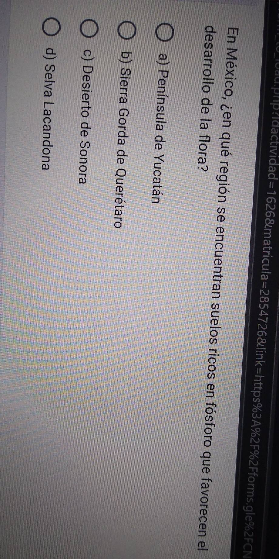 1oau:php?idactividad =1626 &matricula=2854726&link=https%3A%2F%2Fforms.gle%2FCN
En México, ¿en qué región se encuentran suelos ricos en fósforo que favorecen el
desarrollo de la flora?
a) Península de Yucatán
b) Sierra Gorda de Querétaro
c) Desierto de Sonora
d) Selva Lacandona