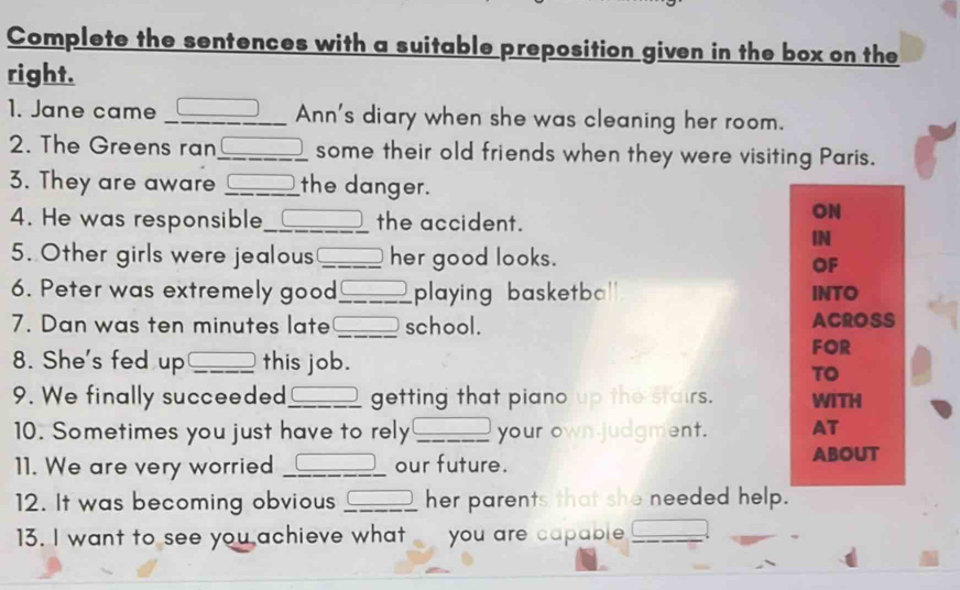 Complete the sentences with a suitable preposition given in the box on the 
right. 
1. Jane came _Ann's diary when she was cleaning her room. 
2. The Greens ran_ some their old friends when they were visiting Paris. 
3. They are aware _the danger. 
4. He was responsible_ the accident. 
ON 
IN 
5. Other girls were jealous _her good looks. 
OF 
6. Peter was extremely good_ playing basketba' INTO 
7. Dan was ten minutes late _school. ACROSS 
8. She's fed up _this job. 
FOR 
TO 
9. We finally succeeded_ getting that piano up the stairs. WITH 
10. Sometimes you just have to rely _your own judgment. AT 
11. We are very worried _our future. ABOUT 
12. It was becoming obvious _her parents that she needed help. 
13. I want to see you achieve what you are capable