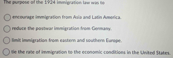 The purpose of the 1924 immigration law was to
encourage immigration from Asia and Latin America.
reduce the postwar immigration from Germany.
limit immigration from eastern and southern Europe.
tie the rate of immigration to the economic conditions in the United States.