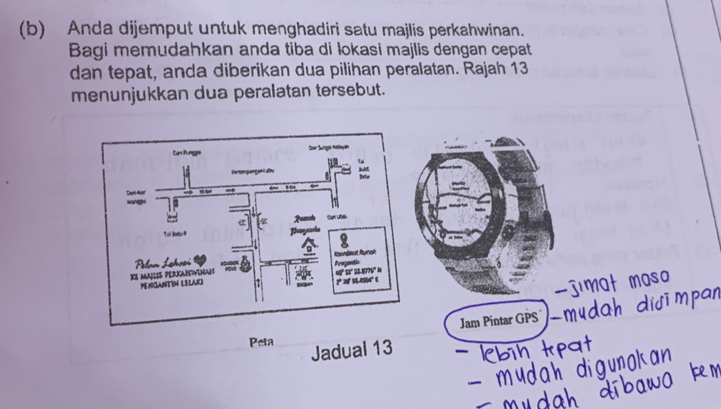 Anda dijemput untuk menghadiri satu majlis perkahwinan. 
Bagi memudahkan anda tiba di lokasi majlis dengan cepat 
dan tepat, anda diberikan dua pilihan peralatan. Rajah 13 
menunjukkan dua peralatan tersebut. 
Jam Pintar GPS 
Peta 
Jadual 13