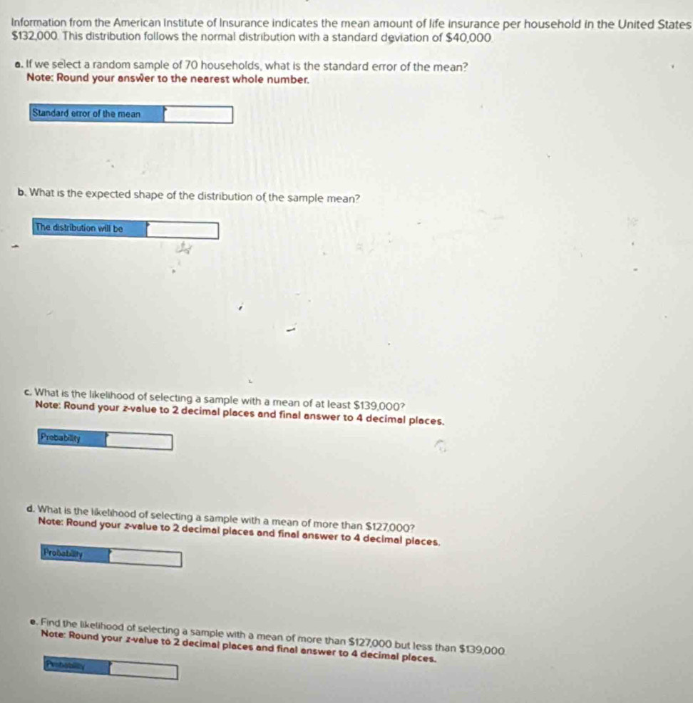 Information from the American Institute of Insurance indicates the mean amount of life insurance per household in the United States
$132,000. This distribution follows the normal distribution with a standard deviation of $40,000
a. If we select a random sample of 70 households, what is the standard error of the mean? 
Note: Round your answer to the nearest whole number. 
Standard error of the mean 
b. What is the expected shape of the distribution of the sample mean? 
The distribution will be 
c. What is the likelihood of selecting a sample with a mean of at least $139,000? 
Note: Round your z-value to 2 decimal places and final answer to 4 decimal places. 
Prebability 
d. What is the likelihood of selecting a sample with a mean of more than $127,000? 
Note: Round your z-value to 2 decimal places and final answer to 4 decimal places. 
Probability 
e. Find the likelihood of selecting a sample with a mean of more than $127,000 but less than $139,000. 
Note: Round your z-value to 2 decimal places and final answer to 4 decimal places. 
Peobabily