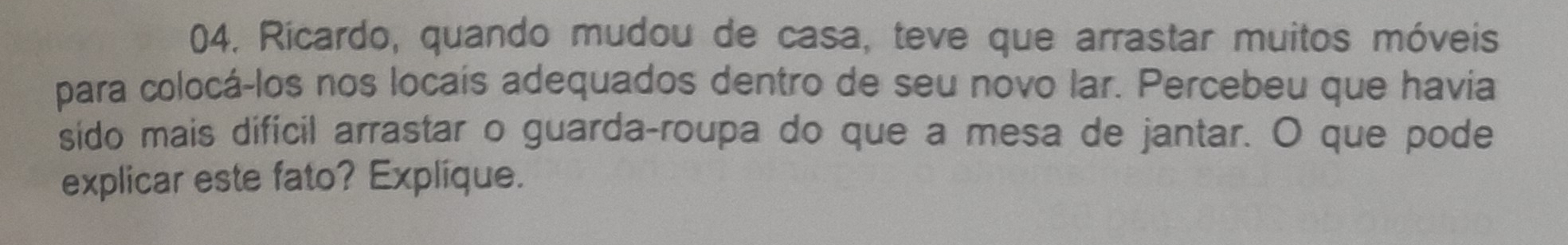 Ricardo, quando mudou de casa, teve que arrastar muitos móveis 
para colocá-los nos locaís adequados dentro de seu novo lar. Percebeu que havia 
sido mais difícil arrastar o guarda-roupa do que a mesa de jantar. O que pode 
explicar este fato? Explique.