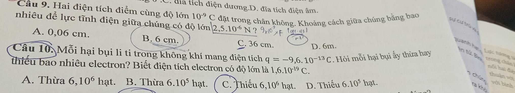 .C. địa tích điện dương.D. đĩa tích điện âm.
Câu 9. Hai điện tích điểm cùng độ lớn 10^(-9) C đặt trong chân không. Khoảng cách giữa chúng bằng bao
nhiêu để lực tĩnh điện giữa chúng có độ lớn 2,5.10^(-6)N? 
Sự cư trú h
o
A. 0,06 cm. B. 6 cm. C. 36 cm.
D. 6m.
Câu 10. Mỗi hại bụi li ti trong không khí mang điện tích q=-9,6.10^(-13)C Hỏi mỗi hại bụi ấy thừa hay
quanh hạt in tử Bìn trong châo
Lợc tương 5
thiếu bao nhiêu electron? Biết điện tích electron có độ lớn là 1,6.10^(-19)C. 
nổi hai đệ
thuận vớí
chúng với bình
A. Thừa 6, 10^6 hạt. B. Thừa 6.10^5 hạt. C. Thiếu 6, 10^6 hạt. D. Thiếu 6.10^5hat. 
ra khù