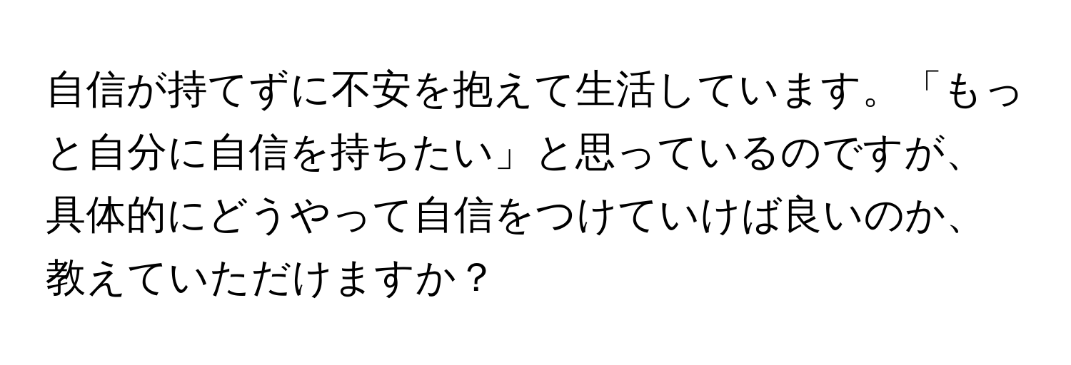 自信が持てずに不安を抱えて生活しています。「もっと自分に自信を持ちたい」と思っているのですが、具体的にどうやって自信をつけていけば良いのか、教えていただけますか？