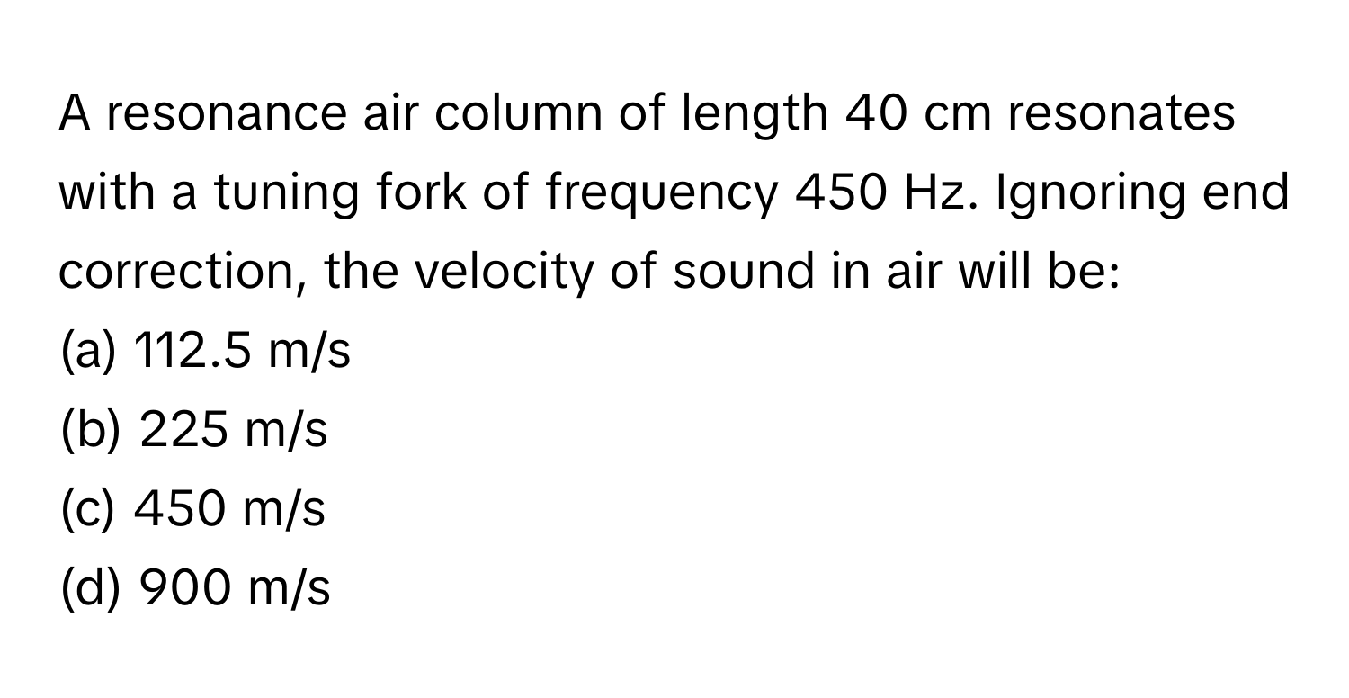 A resonance air column of length 40 cm resonates with a tuning fork of frequency 450 Hz. Ignoring end correction, the velocity of sound in air will be:

(a) 112.5 m/s
(b) 225 m/s
(c) 450 m/s
(d) 900 m/s