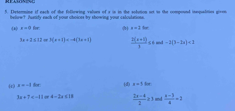 Reasoning 
5. Determine if each of the following values of x is in the solution set to the compound inequalities given 
below? Justify each of your choices by showing your calculations. 
(a) x=0 for: (b) x=2 for:
 (2(x+1))/3 ≤ 6
3x+2≤ 12 or 3(x+1) and -2(3-2x)<2</tex> 
(c) x=-1 for: (d) x=5 for:
3x+7 or 4-2x≤ 18 and  (x-3)/4 =2
 (2x-4)/2 ≥ 3