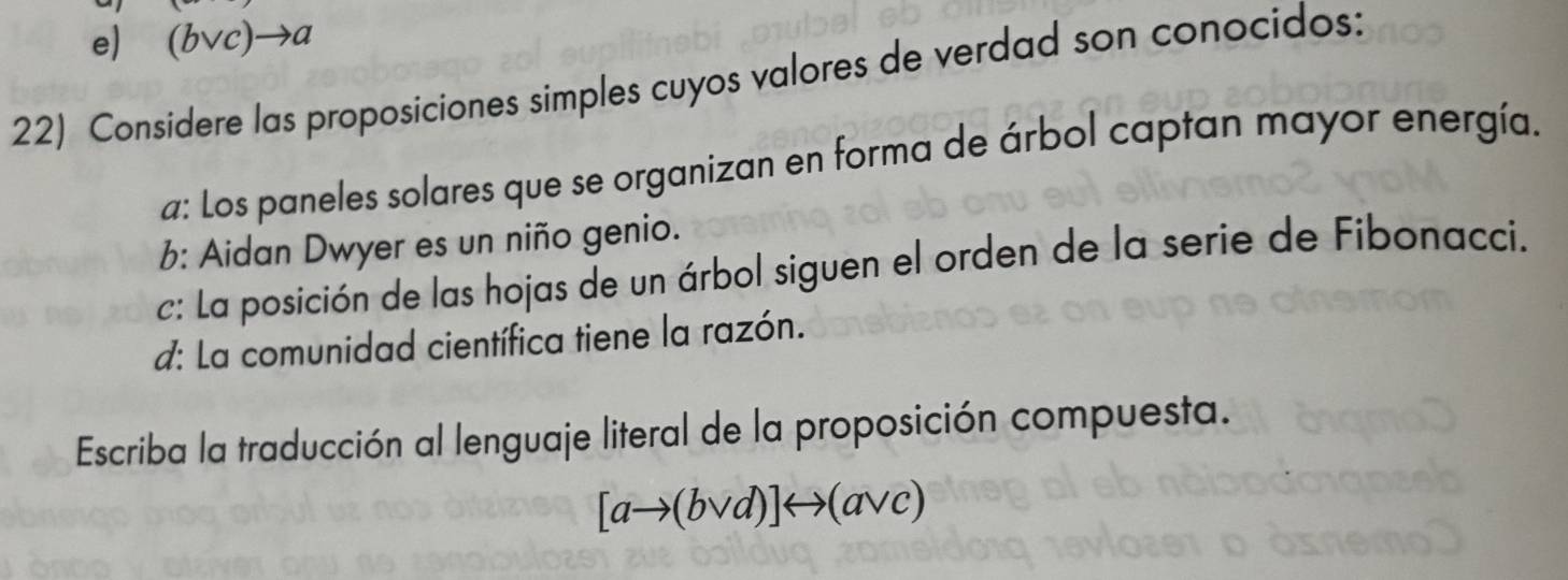 e) (i v e)to a
22) Considere las proposiciones simples cuyos valores de verdad son conocidos:
a: Los paneles solares que se organizan en forma de árbol captan mayor energía.
b: Aidan Dwyer es un niño genio.
c: La posición de las hojas de un árbol siguen el orden de la serie de Fibonacci.
d: La comunidad científica tiene la razón.
Escriba la traducción al lenguaje literal de la proposición compuesta.
[ato (bvee d)]rightarrow (avee c)