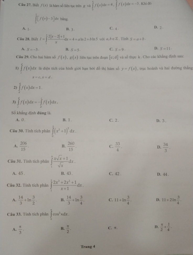 Biết f(x) là hàm số liên tục trên ẹ và ∈tlimits _0^(6f(x)dx=4,∈tlimits _2^6f(x)dx=-3. Khi đó
∈tlimits _0^2[f(v)-3] dv bàng.
A. 1. B. 3 . C. 4 . D. 2
Câu 28. Biết I=∈tlimits _1^5frac 2|x-2|+1)xdx=4+aln 2+bln 5 với a,b∈ Z. Tính S=a+b·
A. S=-3 B. S=5· S=9·
C.
D. S=11.
Câu 29. Cho hai hàm số f(x),g(x) liên tục trên đoạn [c;d] và số thực k . Cho các khẳng định sau:
1) ∈tlimits _c^(df(x)dx là diện tích của hình giới hạn bởi đồ thị hàm số y=f(x) , trục hoành và hai đường thắng
x=c.x=d.
2) ∈tlimits _d^af(x)dx=1.
3) ∈tlimits _c^df(x)dx=-∈tlimits _d^cf(x)dx.
Số khẳng định đúng là.
A. 0 . B. 1 . C. 2. D. 3 .
Câu 30. Tính tích phân ∈tlimits _0^2(x^2)+1)^2dx.
A.  206/15 .  260/15 . C.  33/4 . D.  34/3 .
B.
Câu 31. Tính tích phân ∈tlimits _1^(9frac xsqrt(x)+1)sqrt(x)dx.
A. 45 . B. 43 . C. 42 . D. 44 .
Câu 32. Tính tích phân ∈tlimits _1^(2frac 2x^3)+2x^2+1x+1dx.
A.  14/3 +ln  3/2 . B.  14/3 +ln  3/4 . C. 11+ln  3/4 . D. 11+2ln  3/4 .
Câu 33. Tính tích phân ∈tlimits _0^((π)cos ^2)xdx.
A.  π /3 .  π /2 . C. π. D.  π /2 + 1/4 .
B.
Trang 4