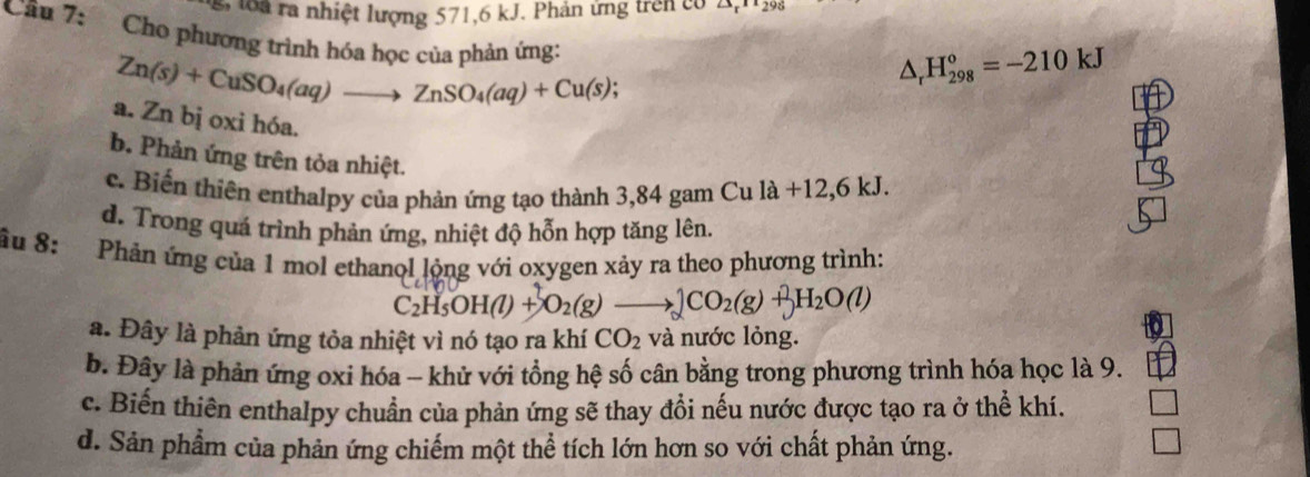 à ra nhiệt lượng 571, 6 kJ. Phản ứng trên có A,19
Câu 7: Cho phương trình hóa học của phản ứng:
Zn(s)+CuSO_4(aq)to ZnSO_4(aq)+Cu(s);
△ _rH_(298)^o=-210kJ
a. Zn bị oxi hóa.
b. Phản ứng trên tỏa nhiệt.
c. Biến thiên enthalpy của phản ứng tạo thành 3,84 gam Cula+12,6kJ.
d. Trong quá trình phản ứng, nhiệt độ hỗn hợp tăng lên.
âu 8: :Phản ứng của 1 mol ethanol lộng với oxygen xảy ra theo phương trình:
C_2H_5OH(l)+O_2(g)to _2CO_2(g)+H_2O(l)
a. Đây là phản ứng tỏa nhiệt vì nó tạo ra khí CO_2 và nước lỏng.
b. Đây là phản ứng oxi hóa - khử với tổng hệ số cân bằng trong phương trình hóa học là 9.
c. Biến thiên enthalpy chuẩn của phản ứng sẽ thay đổi nếu nước được tạo ra ở thể khí.
d. Sản phẩm của phản ứng chiếm một thể tích lớn hơn so với chất phản ứng.