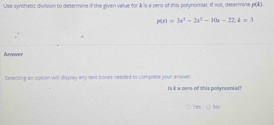 Use synthetic division to determine if the given value for k is a zero of this polynomial. If not, determine p(k).
p(x)=3x^3-2x^2-10x-22; k=3

Answer
Selecting an option will display any text boxes needed to complete your answer.
Is k a zero of this polynomial?
Yes No