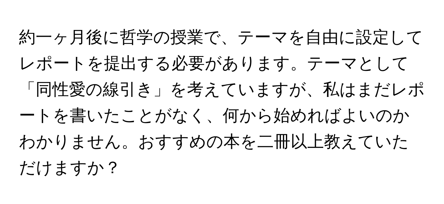 約一ヶ月後に哲学の授業で、テーマを自由に設定してレポートを提出する必要があります。テーマとして「同性愛の線引き」を考えていますが、私はまだレポートを書いたことがなく、何から始めればよいのかわかりません。おすすめの本を二冊以上教えていただけますか？