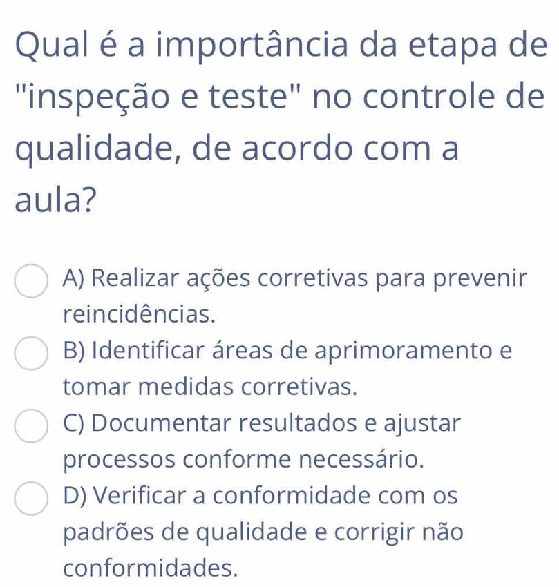 Qual é a importância da etapa de
"inspeção e teste" no controle de
qualidade, de acordo com a
aula?
A) Realizar ações corretivas para prevenir
reincidências.
B) Identificar áreas de aprimoramento e
tomar medidas corretivas.
C) Documentar resultados e ajustar
processos conforme necessário.
D) Verificar a conformidade com os
padrões de qualidade e corrigir não
conformidades.