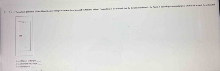 The outside perimeter of the sidewalk around the pool has the dimensions of 35 feet and 60 feet. The pool insids the sidewalk has the dimensions shown in the figure. If both shapes are rectangles, what is the area of the sidewalk?
25 n
∞0 n
Area of larger rectangle Area of smalier rectangle_
Area of sidewalk_