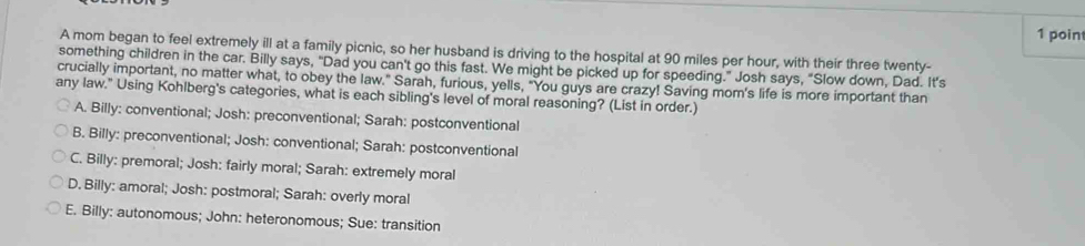 poin
A mom began to feel extremely ill at a family picnic, so her husband is driving to the hospital at 90 miles per hour, with their three twenty-
something children in the car. Billy says, "Dad you can't go this fast. We might be picked up for speeding." Josh says, “Slow down, Dad. It’s
crucially important, no matter what, to obey the law." Sarah, furious, yells, "You guys are crazy! Saving mom's life is more important than
any law." Using Kohlberg's categories, what is each sibling's level of moral reasoning? (List in order.)
A. Billy: conventional; Josh: preconventional; Sarah: postconventional
B. Billy: preconventional; Josh: conventional; Sarah: postconventional
C. Billy: premoral; Josh: fairly moral; Sarah: extremely moral
D. Billy: amoral; Josh: postmoral; Sarah: overly moral
E. Billy: autonomous; John: heteronomous; Sue: transition