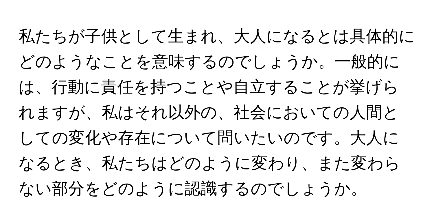 私たちが子供として生まれ、大人になるとは具体的にどのようなことを意味するのでしょうか。一般的には、行動に責任を持つことや自立することが挙げられますが、私はそれ以外の、社会においての人間としての変化や存在について問いたいのです。大人になるとき、私たちはどのように変わり、また変わらない部分をどのように認識するのでしょうか。