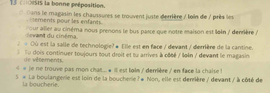 cHOISIS la bonne préposition. 
0 Dans le magasin les chaussures se trouvent juste derrière / loin de / près les 
vêtements pour les enfants. 
Pour aller au cinéma nous prenons le bus parce que notre maison est loin / derrière / 
devant du cinéma. 
② # Où est la salle de technologie? ● Elle est en face / devant / derrière de la cantine. 
3 Tu dois continuer toujours tout droit et tu arrives à côté / loin / devant le magasin 
de vêtements. 
4 # Je ne trouve pas mon chat... ● Il est loin / derrière / en face la chaise ! 
5 # La boulangerie est loin de la boucherie?● Non, elle est derrière / devant / à côté de 
la boucherie.