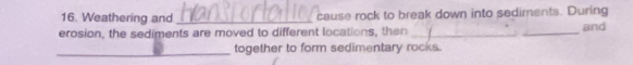 Weathering and _cause rock to break down into sediments. During 
erosion, the sediments are moved to different locations, then _and 
_ 
together to form sedimentary rocks.