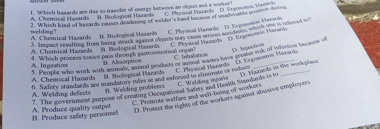 Which hazards are due to transfer of energy between an object and a worker?
B. Biological Hazards C. Physical Hazards D. Ergonomic Hazards
A. Chemical Hazards 2. Which kind of hazards causes deadening of welder’s hand because of unadvisable position during
A. Chemical Hazards B. Biological Hazards C. Physical Hazards D. Ergonomic Hazards
welding?
3. Impact resulting from being struck against objects may cause serious accidents, which one is referred to?
D. Ergonomic Hazards
A. Chemical Hazards B. Biological Hazards C. Physical Hazards
4. Which process toxics pass through gastrointestinal organ?
D. Injection
D. Ergonomic Hazards
5. People who work with animals, animal products or animal wastes have greater risk of infection because of
A. Ingestion
B. Absorption C. Inhalation
C. Welding injurie D. Hazards in the workplace
A. Chemical Hazards B. Biological Hazards C. Physical Hazards
6. Safety standards are mandatory rules se and enforced to eliminate or reduce
7. The government purpose of creating Occupational Safety and Health Standards is to
A. Welding defects B. Welding problems
C. Promote welfare and well-being of workers
A. Produce quality output
D. Protect the rights of the workers against abusive employers
B. Produce safety personnel