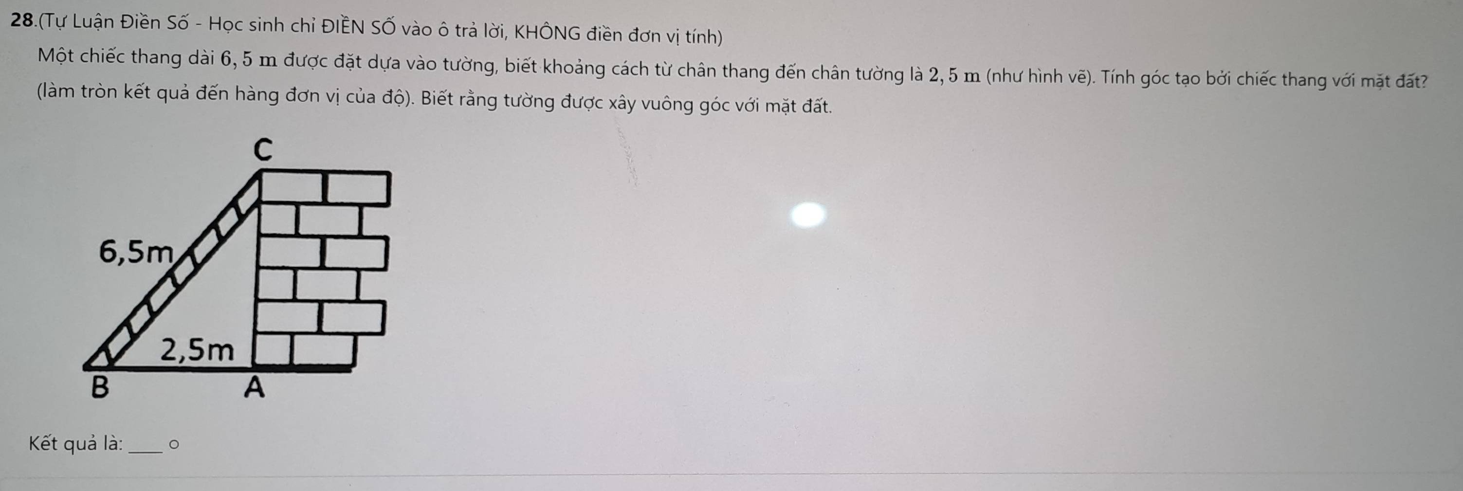 28.(Tự Luận Điền Số - Học sinh chỉ ĐIÊN SỐ vào ô trả lời, KHÔNG điền đơn vị tính) 
Một chiếc thang dài 6,5 m được đặt dựa vào tường, biết khoảng cách từ chân thang đến chân tường là 2,5 m (như hình vẽ). Tính góc tạo bởi chiếc thang với mặt đất 
(làm tròn kết quả đến hàng đơn vị của độ). Biết rằng tường được xây vuông góc với mặt đất. 
Kết quả là: _。