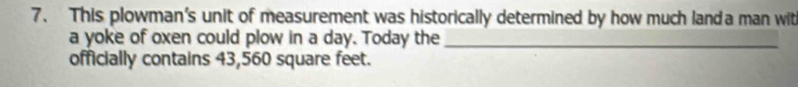 This plowman's unit of measurement was historically determined by how much landa man wit 
a yoke of oxen could plow in a day. Today the_ 
officially contains 43,560 square feet.