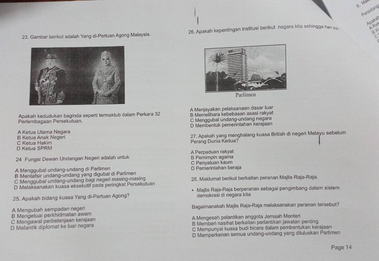 Mak
Persidang
Apakal
BK
23. Gambar berikut adalah Yang di-Pertuan Agong Malaysia. 26. Apakah kepentingan institusi berikut negara kita sehingga hari in? A Ra
C
Apakah kedudukan baginda seperti termaktub dalam Perkara 32 A Menjayakan pelaksanaan dasar luar
B Memelihara kebebasan asasi rakyat
Perlembagaan Persekutuan. C Menggubal undang-undang negara
D Membentuk pemerintahan kerajaan
A Ketua Utama Negara
B Ketua Anak Negeri 27. Apakah yang menghalang kuasa British di negeri Melayu sebelum
C Ketua Hakim
Perang Dunia Kedua?
D Ketua SPRM
A Perpaduan rakyat
24 Fungsi Dewan Undangan Negeri adalah untuk B Pemimpin agama
C Penyatuan kaum
A Menggubal undang-undang di Parlimen D Pemerintahan beraja
B Mentafsir undang-undang yang digubal di Parlimen
C Menggubal undang-undang bagi negeri masing-masing 28. Maklumat berikut berkaitan peranan Majlis Raja-Raja.
D Melaksanakan kuasa eksekutif pada peringkat Persekutuan
Majlis Raja-Raja berperanan sebagai pengimbang dalam sistem
25. Apakah bidang kuasa Yang di-Pertuan Agong? demokrasi di negara kita
A Mengubah sempadan negeri Bagaimanakah Majlis Raja-Raja melaksanakan peranan tersebut?
B Mengetuai perkhidmatan awam
C Mengawal perbelanjaan kerajaan A Mengesah pelantikan anggota Jemaah Menteri
D Melantik diplomat ke luar negara B Memberi nasihat berkaitan perlantikan jawatan penting
C Mempunyai kuasa budi bicara dalam pembentukan kerajaan
D Memperkenan semua undang-undang yang diluluskan Parlimen
Page 14
