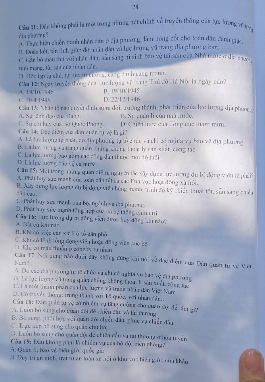 Đâu không phải là một trong những nét chính về truyền thống của lực lượng vũ trang
dja phương?
A. Thực hiện chiến tranh nhân dân ở địa phương, làm nòng cốt cho toàn dân đánh giặc.
B. Đoàn kết, tận tình giúp đỡ nhân dân và lực lượng vũ trang địa phương bạn.
C. Gắn bó máu thịt với nhân dân, sẵn sàng hi sinh bảo vệ tài sản của Nhà nước ở địa phương,
tính mạng, tài sản của nhân dân.
D. Độc lập tự chủ, tự lực, tự cường, cảng dánh cảng mạnh.
Câu 12: Ngày truyền thống của Lực lượng vũ trang Thủ đô Hà Nội là ngày nào?
A. 19/10/1946 B. 19/10/1945
C. 30/4/1945 D. 22/12/1946
Câu 13: Nhân tổ nào quyết định sự ra đời, trưởng thành, phát triển của lực lượng địa phương?
A. Sự lãnh đạo của Đảng. B. Sự quản lí của nhà nước.
C. Sự chỉ huy của Bộ Quốc Phòng. D. Chiến lược của Tổng cục tham mưu.
Câu 14: Đặc điểm của dân quân tự vệ là gì?
A. Là lực lượng tự phát, do địa phương tự tổ chức và chỉ có nghĩa vụ bảo vệ địa phương
B. Là lực lượng vũ trang quần chúng không thoát ly sản xuất, công tác
C. Là lực lượng bao gồm các công dân thuộc mọi độ tuổi
D. Là lực lượng bảo vệ cả nước
Câu 15: Một trong những quan điểm, nguyên tắc xây dựng lực lượng dự bị động viên là phải?
A. Phát huy sức mạnh của toàn dân tất cả các lĩnh vực hoạt động xã hội.
B. Xây dựng lực lượng dự bị động viên hùng mạnh, trình độ kỹ chiến thuật tốt, sẵn sàng chiến
đấu cao.
C. Phát huy sức mạnh của bộ, ngành và địa phương.
D. Phát huy sức mạnh tổng hợp của cả hệ thống chính trị.
Câu 16: Lực lượng dự bị động viên được huy động khi nào?
A. Bất cứ khi nào
B. Khi có việc cần xử lí ở tổ dân phố
C. Khi có lệnh tổng động viên hoặc động viên cục bộ
D. Khi có mâu thuẫn ở công ty tư nhân
Câu 17: Nội dung nào dưới đây không đúng khi nói về đặc điểm của Dân quân tự vệ Việt
Nam?
A. Do các địa phương tự tổ chức và chỉ có nghĩa vụ bảo vệ địa phương
B. Là lực lượng vũ trang quần chúng không thoát li sản xuất, công tác
C. Là một thành phần của lực lượng vũ trang nhân dân Việt Nam
D. Có truyền thống: trung thành với Tổ quốc, với nhân dân...
Câu 18: Dân quân tự vệ có nhiệm vụ tăng cường cho quân đội đề làm gì?
A. Luôn bố sung cho quân đội để chiến đấu và tải thương.
B. Bồ sung, phối hợp với quân đội chiến đầu, phục vụ chiến đấu.
C. Trực tiếp bổ sung cho quân chủ lực.
D. Luôn bô sung cho quân đội để chiến đấu và tải thương ở hỏa tuyển
Câu 19: Đâu không phải là nhiệm vụ của bộ đội biên phòng?
A. Quản lí, bảo vệ biên giới quốc gia
B. Duy trì an ninh, trật tự an toàn xã hội ở khu vực biên giới, cửa khẩu