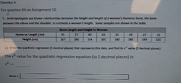 For question #5 on Assignment 10: 
S. Anthropologists use known relationships between the height and length of a woman's humerus bone, the bone 
between the elbow and the shoulder, to estimate a woman’s height. Some samples are shown in the table. 
a.) Write the quadratic regression (3 decimal places) that represents this data, and find its r^2 value (2 decimal places). 
The r^2 value for the quadratic regression equation (to 2 decimal places) is: 
_
r^2=
Blank 1: _ =□