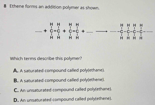 Ethene forms an addition polymer as shown.....+beginarrayr H Cendarray beginarrayr H Cendarray beginarrayr H Cendarray +beginarrayr H Cendarray =beginarrayr H Cendarray +.........beginarrayr H HHendarray
Which terms describe this polymer?
A. A saturated compound called poly(ethane).
B. A saturated compound called poly(ethene).
C. An unsaturated compound called poly(ethane).
D. An unsaturated compound called poly(ethene).