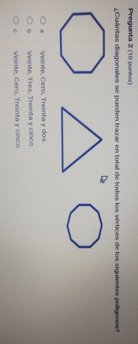 Pregunta 2 (10 puntos)
¿Cuántas diagonales se pueden trazar en total de todos los vértices de los siguientes polígonos?
a Veinte, Cero, Treinta y dos.
b Veinte, Tres, Treinta y cinco.
C Veinte, Cero, Treinta y cinco.