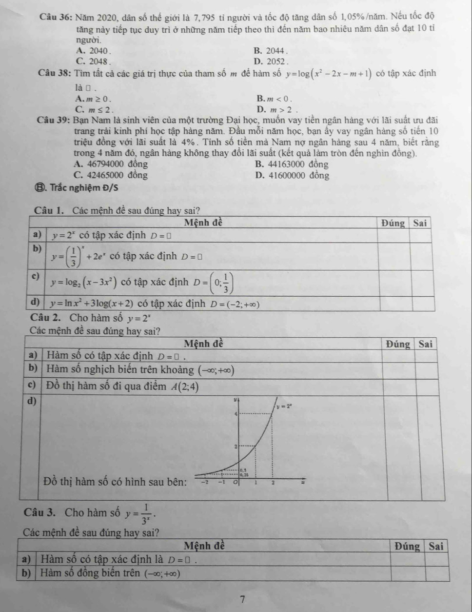 Năm 2020, dân số thể giới là 7,795 tỉ người và tốc độ tăng dân số 1,05%/năm. Nếu tốc độ
tăng này tiếp tục duy trì ở những năm tiếp theo thì đến năm bao nhiêu năm dân số đạt 10 tỉ
người.
A. 2040 . B. 2044 .
C. 2048 . D. 2052 .
Câu 38: Tìm tất cả các giá trị thực của tham số m để hàm số y=log (x^2-2x-m+1) có tập xác định
là, .
A. m≥ 0. B. m<0.
C. m≤ 2. D. m>2.
Câu 39: Bạn Nam là sinh viên của một trường Đại học, muốn vay tiền ngân hàng với lãi suất ưu đãi
trang trải kinh phí học tập hàng năm. Đầu mỗi năm học, bạn ấy vay ngân hàng số tiến 10
triệu đồng với lãi suất là 4%. Tính số tiền mà Nam nợ ngân hàng sau 4 năm, biết rằng
trong 4 năm đó, ngân hàng không thay đồi lãi suất (kết quả làm tròn đến nghìn đồng).
A. 46794000 đồng B. 44163000 đồng
C. 42465000 đồng D. 41600000 đồng
⑧. Trắc nghiệm Đ/S
y=2^x
Các mệnh đề sau đúng hay sai?
Mệnh đề Đúng Sai
a) | Hàm số có tập xác định D=□ .
b)   Hàm số nghịch biến trên khoảng (-∈fty ,+∈fty )
c) Đồ thị hàm số đi qua điểm A(2;4)
d)
Đồ thị hàm số có hình sau bên
Câu 3. Cho hàm số y= 1/3^x .
Các mệnh đề sau đúng hay sai?
7