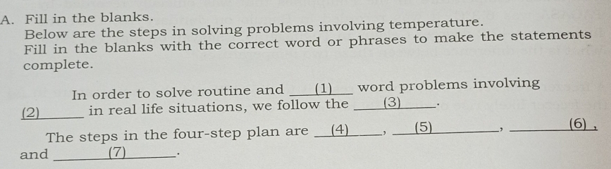 Fill in the blanks. 
Below are the steps in solving problems involving temperature. 
Fill in the blanks with the correct word or phrases to make the statements 
complete. 
In order to solve routine and ___(1)__ word problems involving 
(2) in real life situations, we follow the ___(3) ___. 
The steps in the four-step plan are __(4)____, __ (5) , (6) , 
and _(7) __·