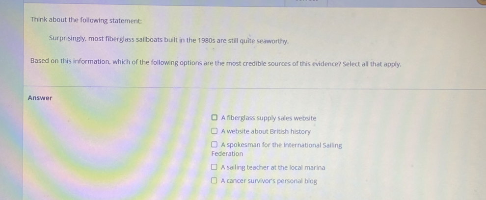 Think about the following statement:
Surprisingly, most fiberglass sailboats built in the 1980s are still quite seaworthy.
Based on this information, which of the following options are the most credible sources of this evidence? Select all that apply.
Answer
A fiberglass supply sales website
A website about British history
A spokesman for the International Sailing
Federation
A sailing teacher at the local marina
A cancer survivor's personal blog