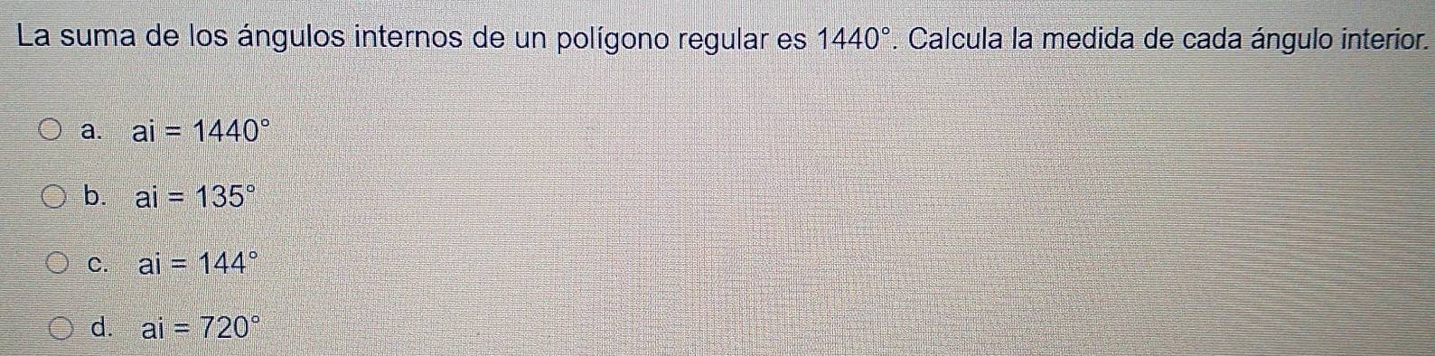 La suma de los ángulos internos de un polígono regular es 1440°. Calcula la medida de cada ángulo interior.
a. ai=1440°
b. ai=135°
C. ai=144°
d. ai=720°