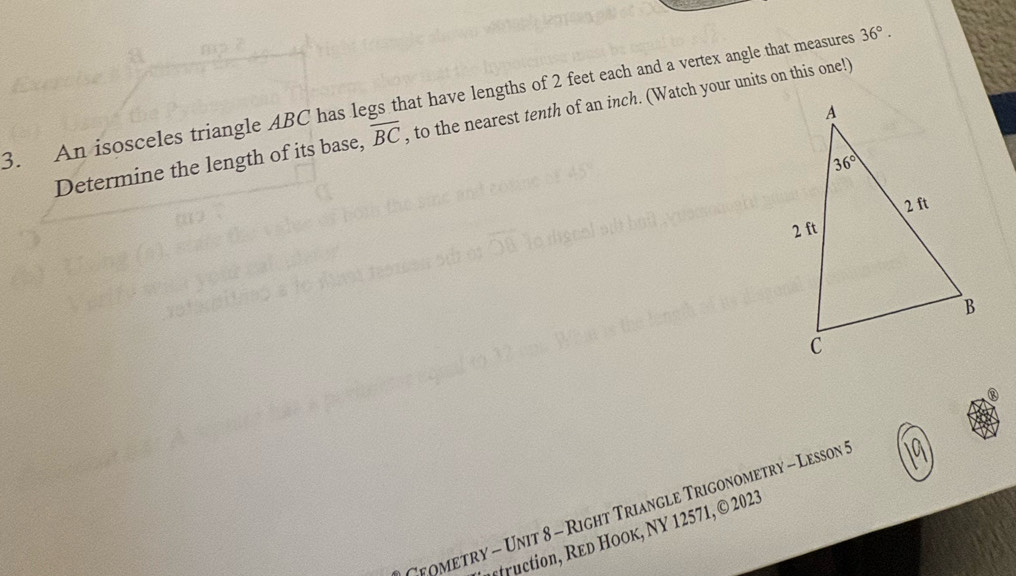 An isosceles triangle ABC has legs that have lengths of 2 feet each and a vertex angle that measures 36°.
Determine the length of its base, overline BC , to the nearest tenth of an inch. (Watch your units on this one!)
Tyometry - Unit 8 - Right Triangle Trigonometry - Lesson I
fruction, Red Hook, NY 1 2571, © 2023