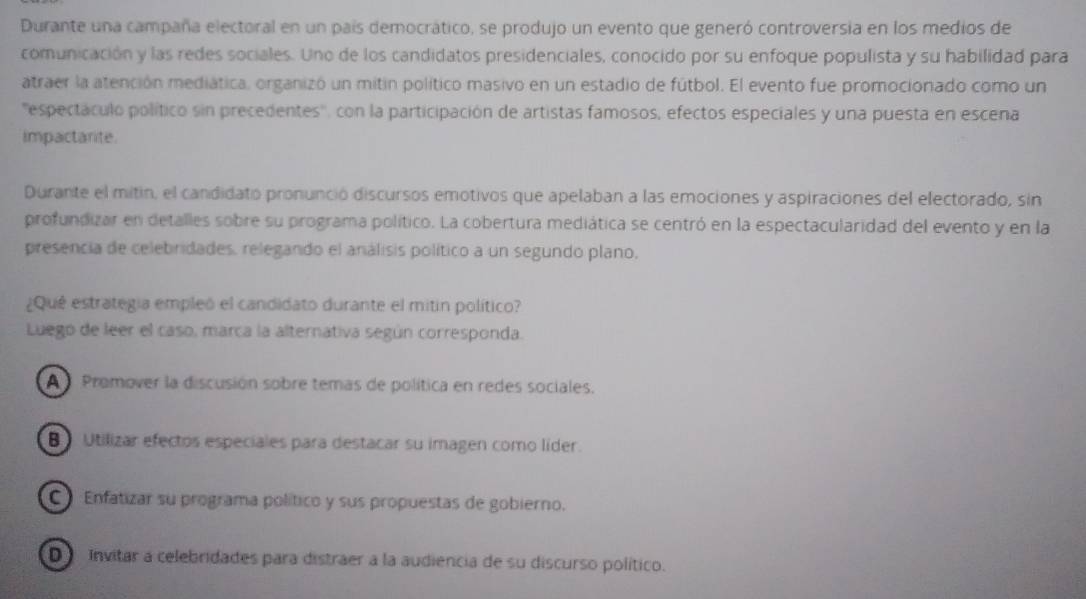 Durante una campaña electoral en un país democrático, se produjo un evento que generó controversia en los medios de
comunicación y las redes sociales. Uno de los candidatos presidenciales, conocido por su enfoque populista y su habilidad para
atraer la atención mediática, organizó un mitin político masivo en un estadio de fútbol. El evento fue promocionado como un
'espectáculo político sin precedentes'', con la participación de artistas famosos, efectos especiales y una puesta en escena
impactarite.
Durante el mitin, el candidato pronunció discursos emotivos que apelaban a las emociones y aspiraciones del electorado, sin
profundizar en detalles sobre su programa político. La cobertura mediática se centró en la espectacularidad del evento y en la
presencia de celebridades, relegando el análisis político a un segundo plano,
¿Qué estrategia empleó el candidato durante el mitin político?
Luego de leer el caso, marca la alternativa según corresponda.
A Promover la discusión sobre temas de política en redes sociales.
B Utilizar efectos especiales para destacar su imagen como líder.
C Enfatizar su programa político y sus propuestas de gobierno.
D invitar a celebridades para distraer a la audiencia de su discurso político.