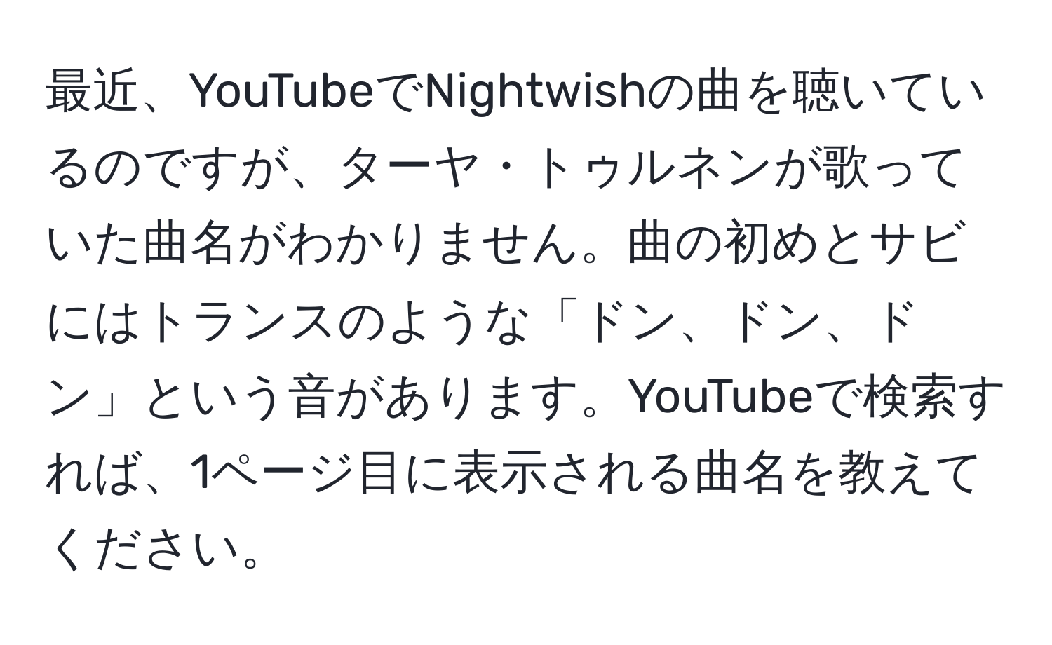 最近、YouTubeでNightwishの曲を聴いているのですが、ターヤ・トゥルネンが歌っていた曲名がわかりません。曲の初めとサビにはトランスのような「ドン、ドン、ドン」という音があります。YouTubeで検索すれば、1ページ目に表示される曲名を教えてください。