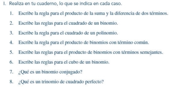 Realiza en tu cuaderno, lo que se indica en cada caso. 
1. Escribe la regla para el producto de la suma y la diferencia de dos términos. 
2. Escribe las reglas para el cuadrado de un binomio. 
3. Escribe la regla para el cuadrado de un polinomio. 
4. Escribe la regla para el producto de binomios con término común. 
5. Escribe las reglas para el producto de binomios con términos semejantes. 
6. Escribe las reglas para el cubo de un binomio. 
7. ¿Qué es un binomio conjugado? 
8. ¿Qué es un trinomio de cuadrado perfecto?