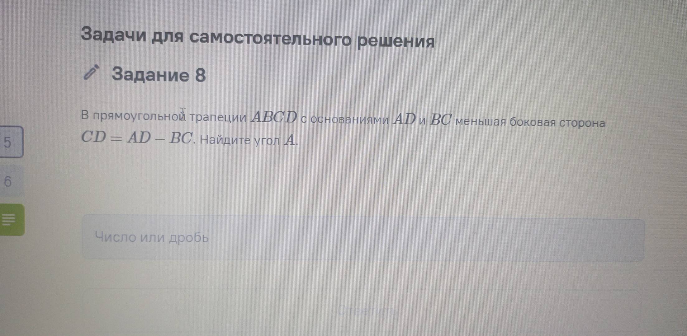 Задачи для самостоятельного решения 
Задание 8 
В прямоугольной τрапеции ΑBCD с основаниями АD и ΒС меньшая боковая сторона
CD=AD-BC
5 . Найдите угол А. 
6 
Число или дробь