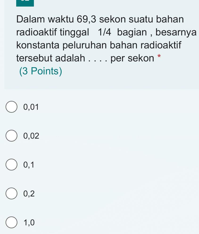 Dalam waktu 69, 3 sekon suatu bahan
radioaktif tinggal 1/4 bagian , besarnya
konstanta peluruhan bahan radioaktif
tersebut adalah . . . . per sekon *
(3 Points)
0,01
0,02
0,1
0,2
1,0