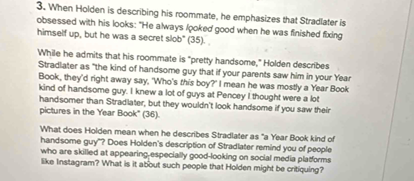 When Holden is describing his roommate, he emphasizes that Stradlater is 
obsessed with his looks: "He always /ooked good when he was finished fixing 
himself up, but he was a secret slob" (35). 
While he admits that his roommate is “pretty handsome,” Holden describes 
Stradlater as “the kind of handsome guy that if your parents saw him in your Year
Book, they’d right away say, 'Who’s this boy?' I mean he was mostly a Year Book 
kind of handsome guy. I knew a lot of guys at Pencey I thought were a lot 
handsomer than Stradlater, but they wouldn't look handsome if you saw their 
pictures in the Year Book' (36). 
What does Holden mean when he describes Stradlater as "a Year Book kind of 
handsome guy"? Does Holden's description of Stradlater remind you of people 
who are skilled at appearing-especially good-looking on social media platforms 
like Instagram? What is it about such people that Holden might be critiquing?