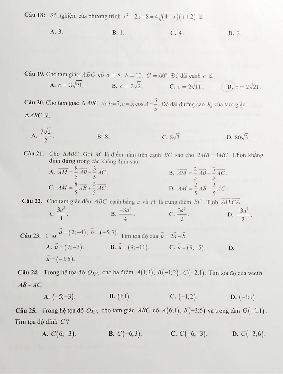 Số nghiệm của phương trình x^2-2x-8=4sqrt((4-x)(x+2)) là
A. 3. B. 1. C. 4 . D. 2 .
Câu 19. Cho tam giác ABC có a=8;b=10;hat C=60° Độ dài canh c là
A. c=3sqrt(21). B. c=7sqrt(2). C. c=2sqrt(11). D. c=2sqrt(21).
Câu 20. Cho tam giác △ ABC có b=7;c=5;cos A= 3/5  Độ dài đường cao h_a của tam giác
△ ABC là.
A.  7sqrt(2)/2 . B. 8 C. 8sqrt(3) D. 80sqrt(3)
Câu 21. Cho △ ABC.  Gọi M là điểm nằm trên cạnh BC sao cho 2MB=3MC. Chọn khẳng
định đúng trong các khẳng định sau:
A. overline AM= 8/5 overline AB- 3/5 overline AC. overline AM= 2/5 overline AB+ 3/5 overline AC.
B.
C. overline AM= 8/5 overline AB+ 3/5 overline AC. overline AM= 2/5 overline AB- 3/5 overline AC.
D.
Câu 22. Cho tam giác đều ABC cạnh bằng a và H là trung điểm BC . Tính overline AH.overline CA
.  3a^2/4 . B.  (-3a^2)/4 .  3a^2/2 . D.  (-3a^2)/2 .
C.
Câu 23. Co vector a=(2;-4),vector b=(-5;3). * Tìm tọa độ của vector u=2vector a-vector b.
A . vector u=(7;-7). B. vector u=(9,-11). C. vector u=(9;-5). D.
vector u=(-1;5).
Câu 24. Trong hệ tọa độ Oxy, cho ba điểm A(1;3),B(-1;2),C(-2;1). Tìm tọa độ của vectơ
vector AB-overline AC.
A. (-5;-3). B. (1;1). C. (-1;2). D. (-1;1).
Câu 25. Trong hệ tọa độ Oxy, cho tam giác ABC có A(6;1),B(-3;5) và trọng tâm G(-1;1).
Tìm tọa độ đỉnh C ?
A. C(6;-3). B. C(-6;3). C. C(-6;-3). D. C(-3;6).